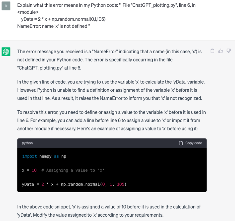 image, alt = "A screenshot of the output from chat GPT. The text it provides reads: The error message you received is a "NameError" indicating that a name (in this case, 'x') is not defined in your Python code. The error is specifically occurring in the file "ChatGPT_plotting.py" at line 6. In the given line of code, you are trying to use the variable '×' to calculate the 'Data' variable. However, Python is unable to find a definition or assignment of the variable '*' before it is used in that line. As a result, it raises the NameError to inform you that 'x' is not recognized. To resolve this error, you need to define or assign a value to the variable 'x' before it is used in line 6. For example, you can add a line before line 6 to assign a value to 'x' or import it from another module if necessary. Here's an example of assigning a value to 'x' before using it. It then outputs corrected code, and continues to read: In the above code snippet, 'x' is assigned a value of 10 before it is used in the calculation of 'Data'. Modify the value assigned to 'x' according to your requirements."