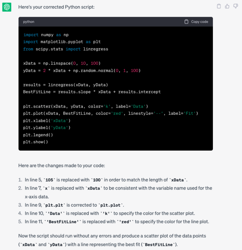 image, alt = "A screenshot of the output from chat GPT. The text it provides reads: Here is your corrected python script (python script with corrections shown). Here are the changes made to your code: 1. In line 5, '105' is replaced with 100 ' in order to match the length of xata 2. In line 7, 'x is replaced with ×Data to be consistent with the variable name used for the x-axis data. 3. In line 9, 'pit.pit' is corrected to 'plt.plot 4. In line 10, " "Data'* is replaced with k to specify the color for the scatter plot. 5. In line 11, - 'BestFitLine' is replaced with " * red ' - to specify the color for the line plot. Now the script should run without any errors and produce a scatter plot of the data points (Data" and yData) with a line representing the best fit ("BestFitline)."